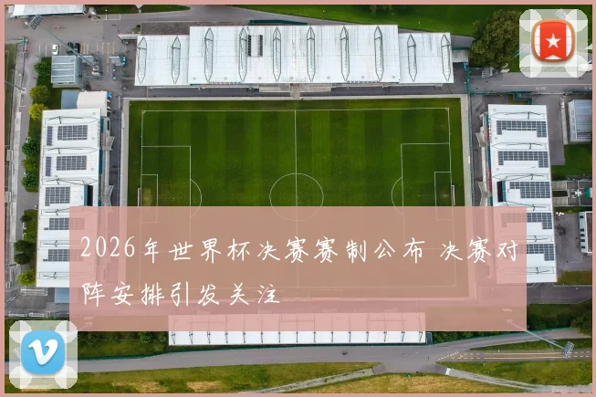 2026年世界杯决赛赛制公布 决赛对阵安排引发关注