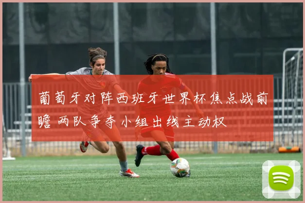葡萄牙对阵西班牙世界杯焦点战前瞻 两队争夺小组出线主动权