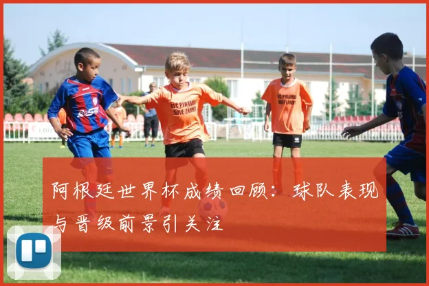 阿根廷世界杯成绩回顾:球队表现与晋级前景引关注