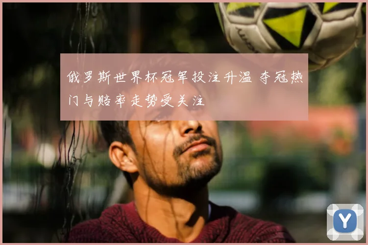 俄罗斯世界杯冠军投注升温 夺冠热门与赔率走势受关注