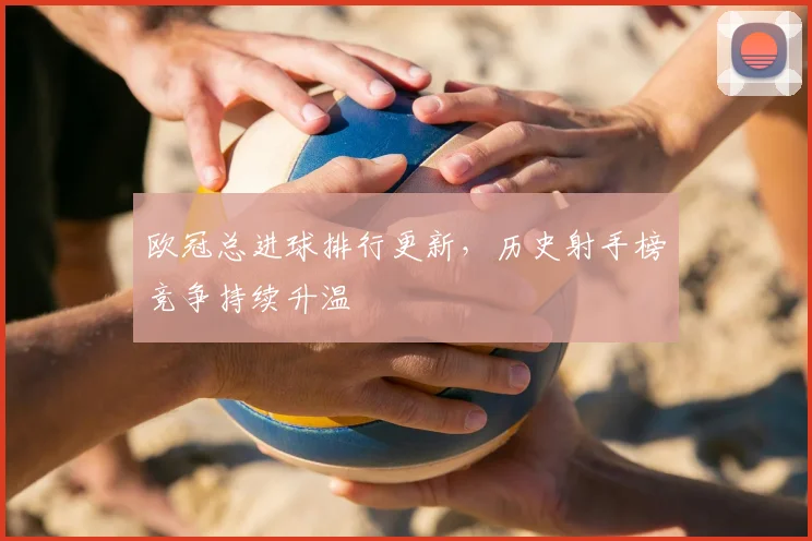 欧冠总进球排行更新,历史射手榜竞争持续升温