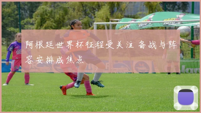 阿根廷世界杯征程受关注 备战与阵容安排成焦点