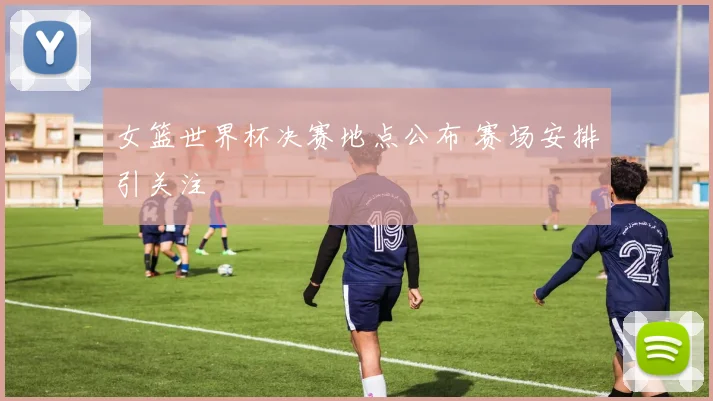 女篮世界杯决赛地点公布 赛场安排引关注