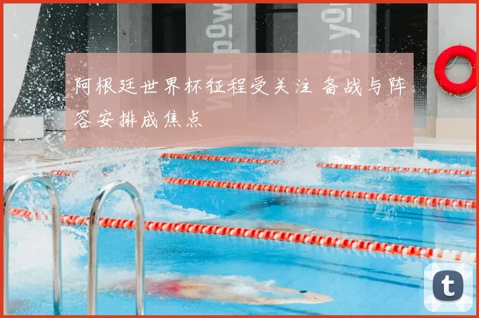 阿根廷世界杯征程受关注 备战与阵容安排成焦点