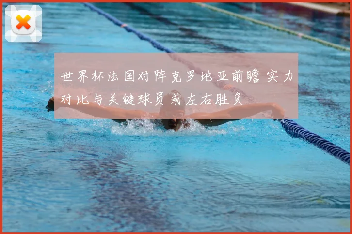 世界杯法国对阵克罗地亚前瞻 实力对比与关键球员或左右胜负