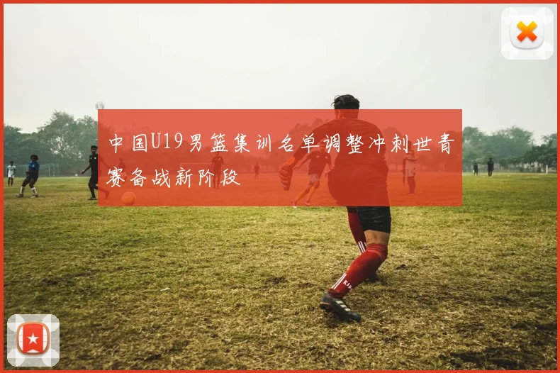 中国U19男篮集训名单调整冲刺世青赛备战新阶段