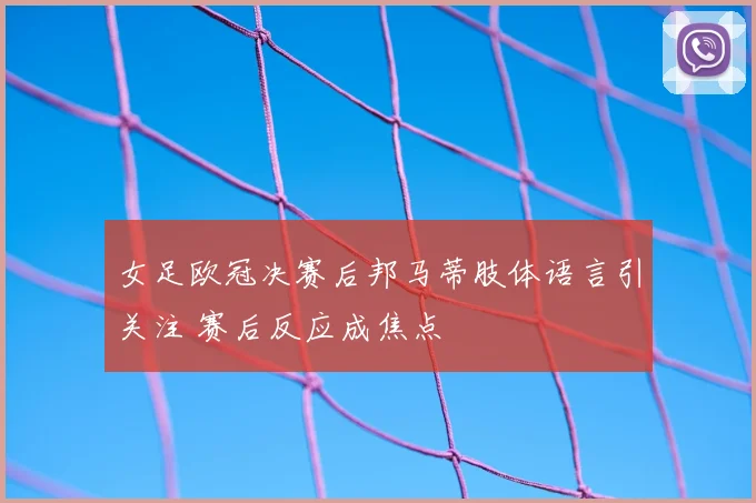 女足欧冠决赛后邦马蒂肢体语言引关注 赛后反应成焦点