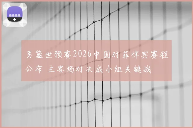男篮世预赛2026中国对菲律宾赛程公布 主客场对决成小组关键战