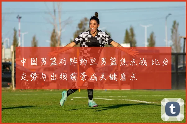 中国男篮对阵约旦男篮焦点战 比分走势与出线前景成关键看点