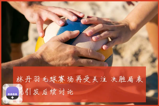 林丹羽毛球赛场再受关注 决胜局表现引发后续讨论