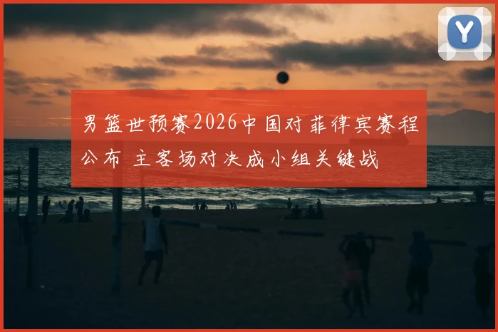 男篮世预赛2026中国对菲律宾赛程公布 主客场对决成小组关键战