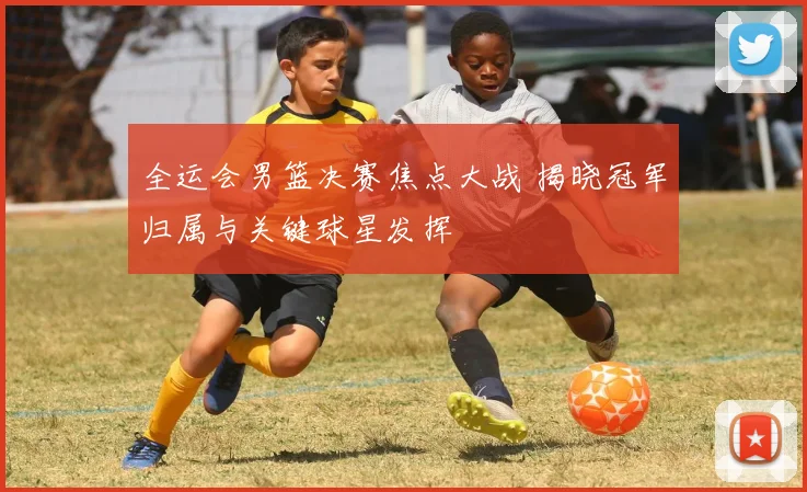 全运会男篮决赛焦点大战 揭晓冠军归属与关键球星发挥