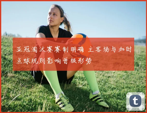 亚冠淘汰赛赛制明确 主客场与加时点球规则影响晋级形势