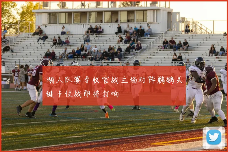 湖人队赛季收官战主场对阵鹈鹕关键卡位战即将打响