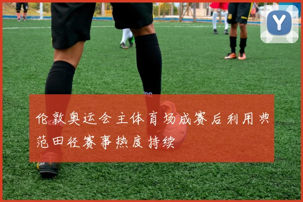 伦敦奥运会主体育场成赛后利用典范田径赛事热度持续