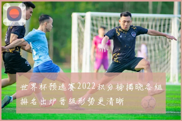 世界杯预选赛2022积分榜揭晓各组排名出炉晋级形势更清晰