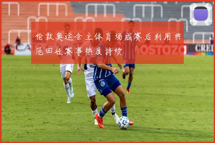 伦敦奥运会主体育场成赛后利用典范田径赛事热度持续