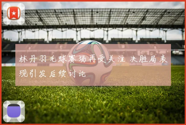 林丹羽毛球赛场再受关注 决胜局表现引发后续讨论