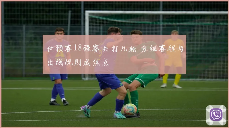 世预赛18强赛共打几轮 分组赛程与出线规则成焦点