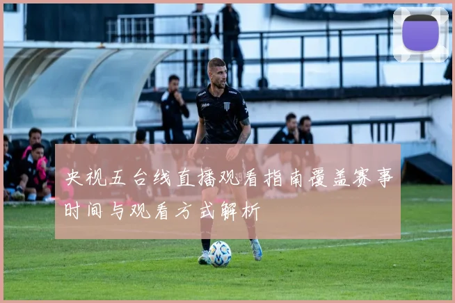 央视五台线直播观看指南覆盖赛事时间与观看方式解析