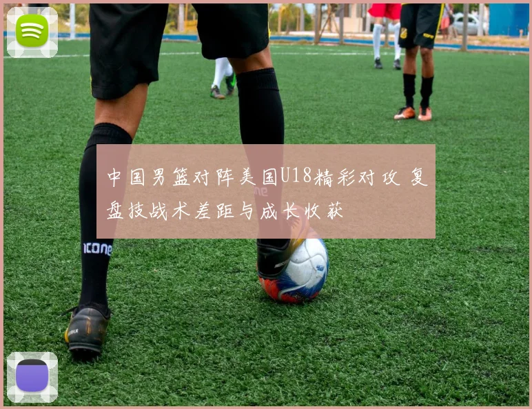 中国男篮对阵美国U18精彩对攻 复盘技战术差距与成长收获