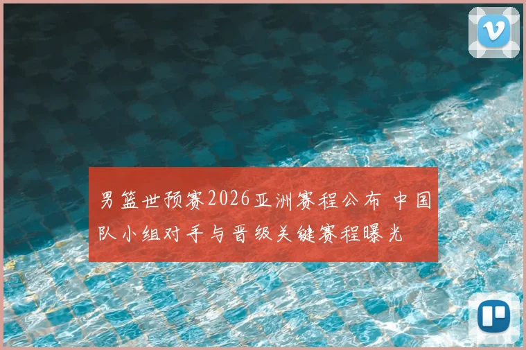 男篮世预赛2026亚洲赛程公布 中国队小组对手与晋级关键赛程曝光