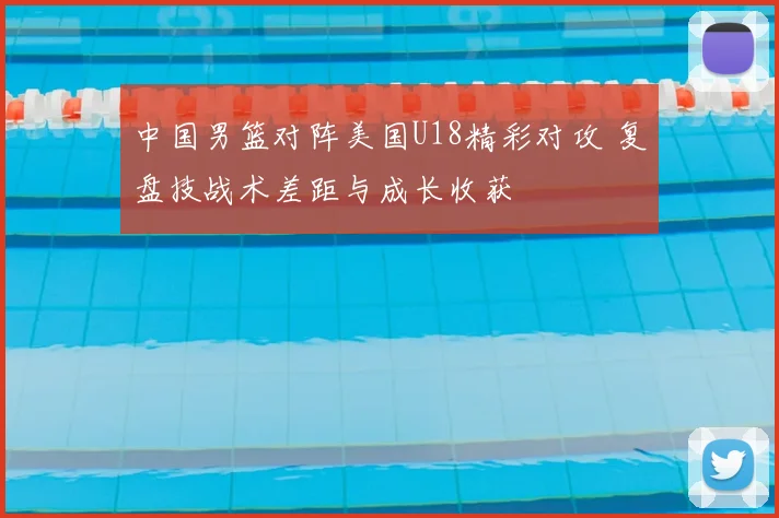 中国男篮对阵美国U18精彩对攻 复盘技战术差距与成长收获