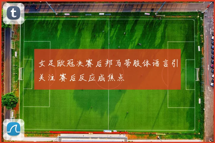 女足欧冠决赛后邦马蒂肢体语言引关注 赛后反应成焦点