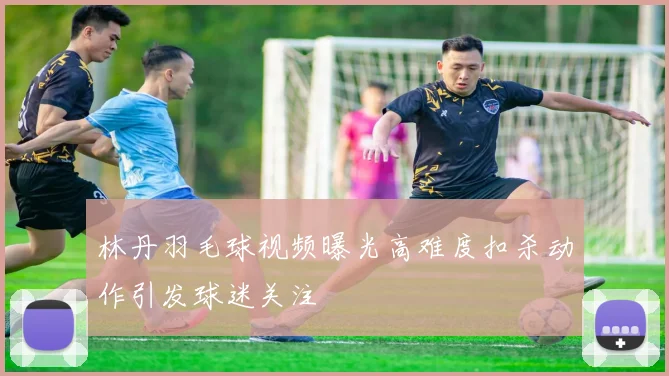 林丹羽毛球视频曝光高难度扣杀动作引发球迷关注