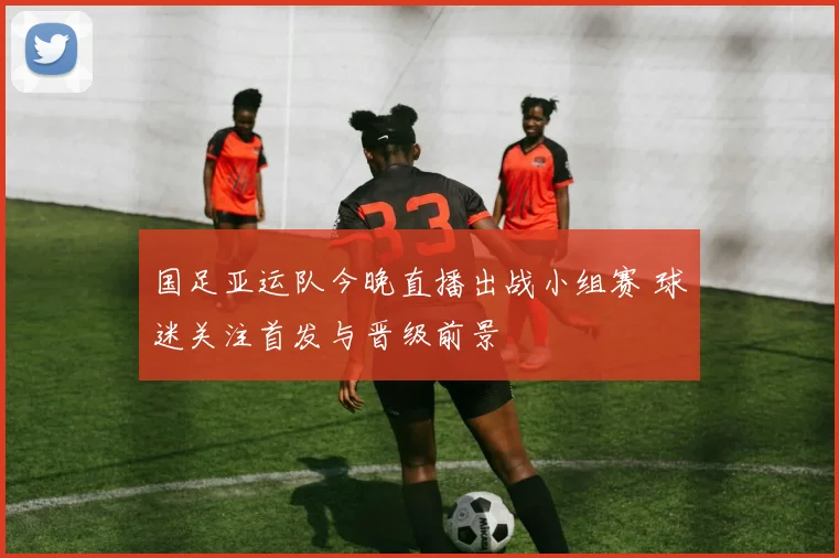 国足亚运队今晚直播出战小组赛 球迷关注首发与晋级前景
