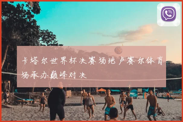 卡塔尔世界杯决赛场地卢赛尔体育场承办巅峰对决