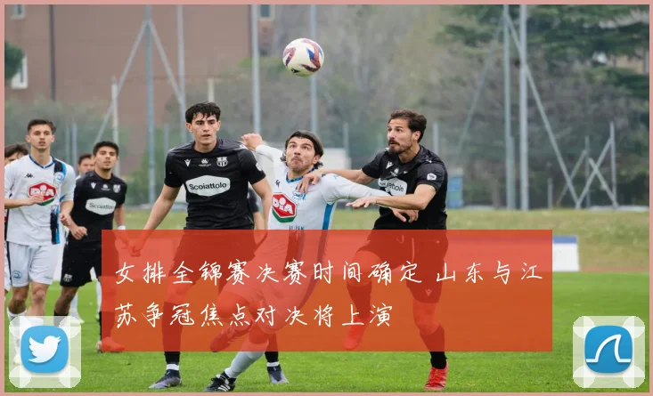 女排全锦赛决赛时间确定 山东与江苏争冠焦点对决将上演