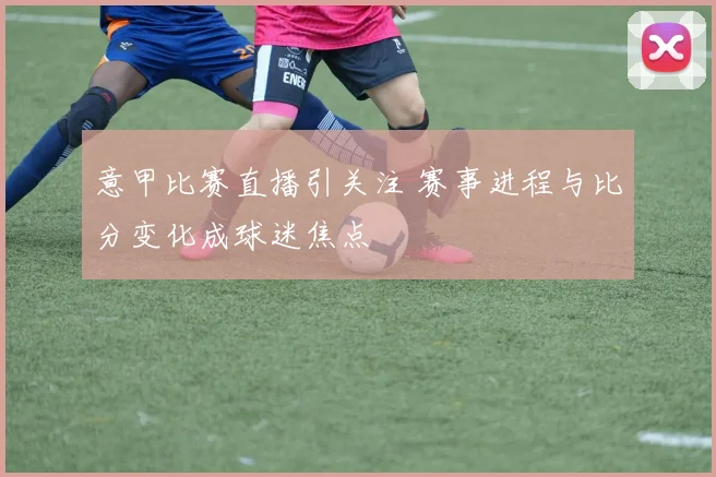 意甲比赛直播引关注 赛事进程与比分变化成球迷焦点