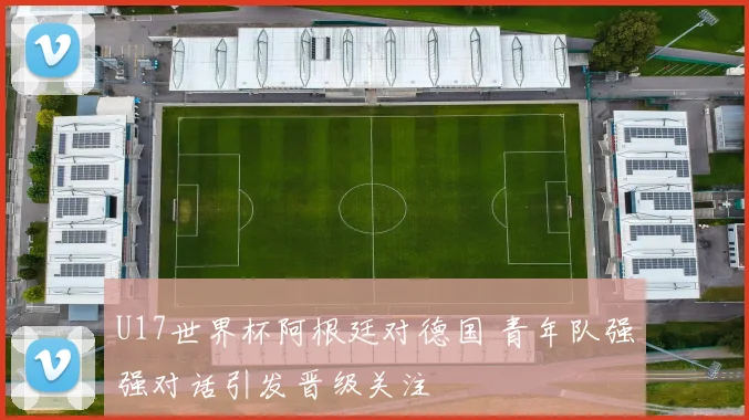U17世界杯阿根廷对德国 青年队强强对话引发晋级关注