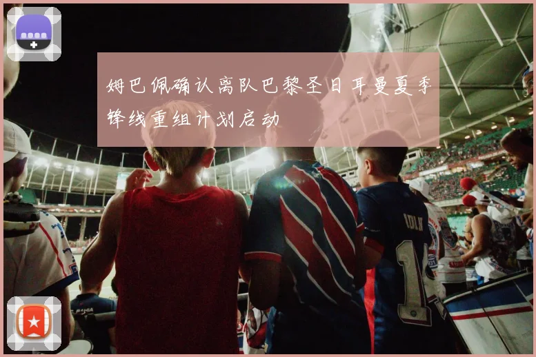 姆巴佩确认离队巴黎圣日耳曼夏季锋线重组计划启动