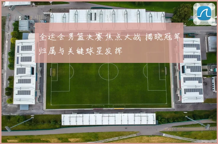 全运会男篮决赛焦点大战 揭晓冠军归属与关键球星发挥