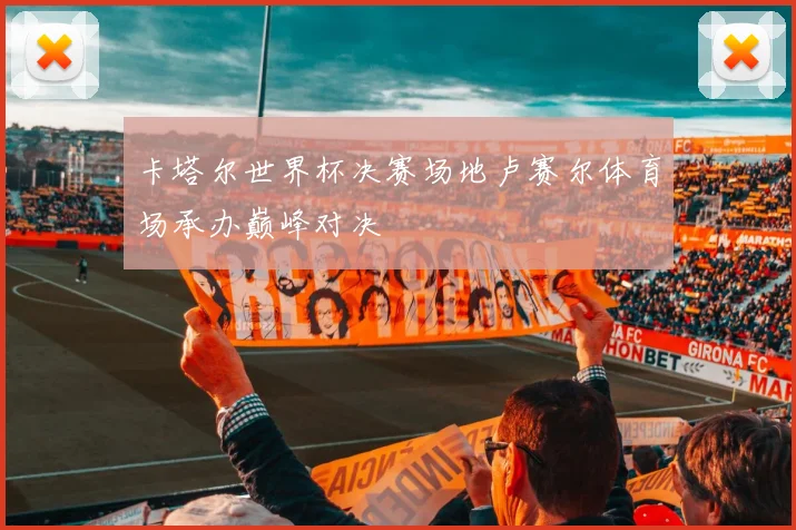卡塔尔世界杯决赛场地卢赛尔体育场承办巅峰对决