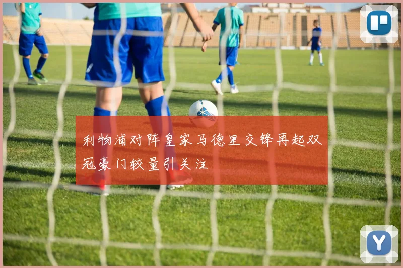 利物浦对阵皇家马德里交锋再起双冠豪门较量引关注