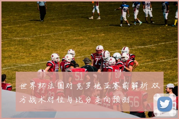 世界杯法国对克罗地亚赛前解析 双方战术对位与比分走向预测