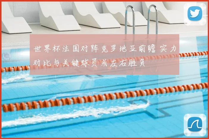 世界杯法国对阵克罗地亚前瞻 实力对比与关键球员或左右胜负